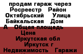 продам гараж через Росреестр › Район ­ Октябрьский  › Улица ­ Байкальская › Дом ­ 236А › Общая площадь ­ 17 › Цена ­ 250 000 - Иркутская обл., Иркутск г. Недвижимость » Гаражи   . Иркутская обл.,Иркутск г.